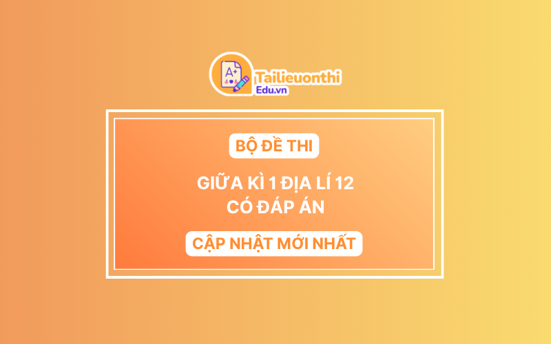 Bộ đề thi Giữa Kì 1 Địa Lý 12 có đáp án (Cập Nhật Mới Nhất)